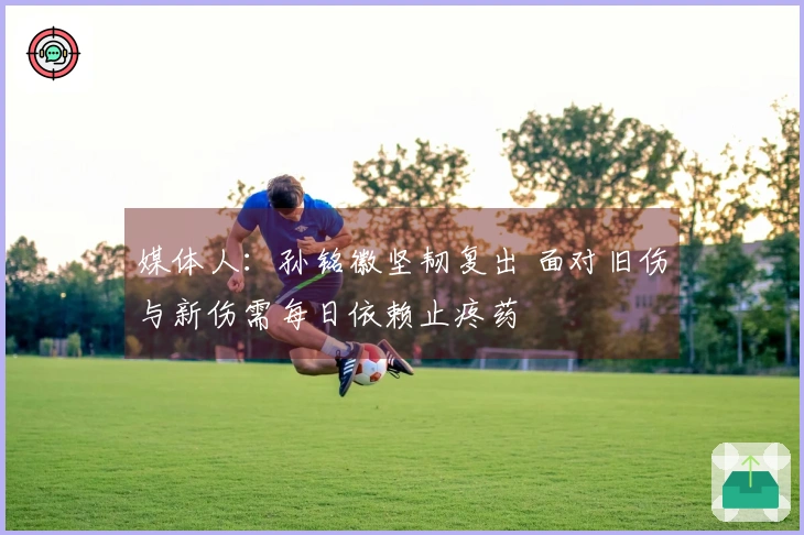 媒体人：孙铭徽坚韧复出 面对旧伤与新伤需每日依赖止疼药